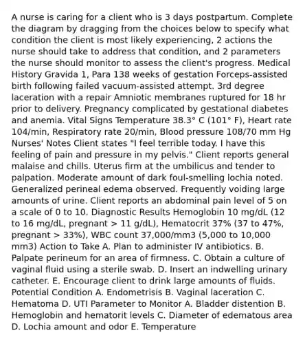 A nurse is caring for a client who is 3 days postpartum. Complete the diagram by dragging from the choices below to specify what condition the client is most likely experiencing, 2 actions the nurse should take to address that condition, and 2 parameters the nurse should monitor to assess the client's progress. Medical History Gravida 1, Para 138 weeks of gestation Forceps-assisted birth following failed vacuum-assisted attempt. 3rd degree laceration with a repair Amniotic membranes ruptured for 18 hr prior to delivery. Pregnancy complicated by gestational diabetes and anemia. Vital Signs Temperature 38.3° C (101° F), Heart rate 104/min, Respiratory rate 20/min, Blood pressure 108/70 mm Hg Nurses' Notes Client states "I feel terrible today. I have this feeling of pain and pressure in my pelvis." Client reports general malaise and chills. Uterus firm at the umbilicus and tender to palpation. Moderate amount of dark foul-smelling lochia noted. Generalized perineal edema observed. Frequently voiding large amounts of urine. Client reports an abdominal pain level of 5 on a scale of 0 to 10. Diagnostic Results Hemoglobin 10 mg/dL (12 to 16 mg/dL, pregnant > 11 g/dL), Hematocrit 37% (37 to 47%, pregnant > 33%), WBC count 37,000/mm3 (5,000 to 10,000 mm3​) Action to Take A. Plan to administer IV antibiotics. B. Palpate perineum for an area of firmness. C. Obtain a culture of vaginal fluid using a sterile swab. D. Insert an indwelling urinary catheter. E. Encourage client to drink large amounts of fluids. Potential Condition A. Endometrisis B. Vaginal laceration C. Hematoma D. UTI Parameter to Monitor A. Bladder distention B. Hemoglobin and hematorit levels C. Diameter of edematous area D. Lochia amount and odor E. Temperature
