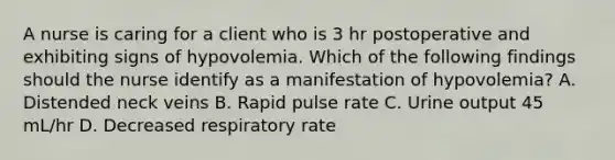 A nurse is caring for a client who is 3 hr postoperative and exhibiting signs of hypovolemia. Which of the following findings should the nurse identify as a manifestation of hypovolemia? A. Distended neck veins B. Rapid pulse rate C. Urine output 45 mL/hr D. Decreased respiratory rate