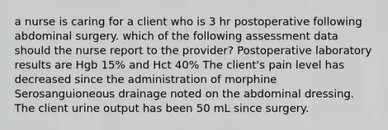 a nurse is caring for a client who is 3 hr postoperative following abdominal surgery. which of the following assessment data should the nurse report to the provider? Postoperative laboratory results are Hgb 15% and Hct 40% The client's pain level has decreased since the administration of morphine Serosanguioneous drainage noted on the abdominal dressing. The client urine output has been 50 mL since surgery.