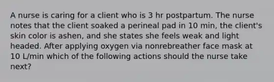 A nurse is caring for a client who is 3 hr postpartum. The nurse notes that the client soaked a perineal pad in 10 min, the client's skin color is ashen, and she states she feels weak and light headed. After applying oxygen via nonrebreather face mask at 10 L/min which of the following actions should the nurse take next?