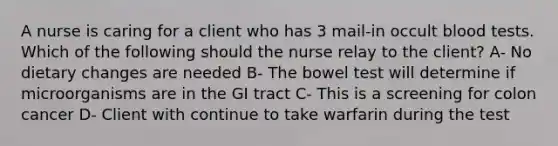 A nurse is caring for a client who has 3 mail-in occult blood tests. Which of the following should the nurse relay to the client? A- No dietary changes are needed B- The bowel test will determine if microorganisms are in the GI tract C- This is a screening for colon cancer D- Client with continue to take warfarin during the test