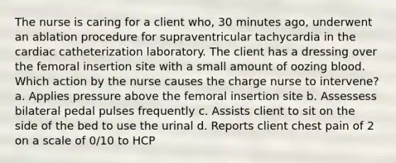 The nurse is caring for a client who, 30 minutes ago, underwent an ablation procedure for supraventricular tachycardia in the cardiac catheterization laboratory. The client has a dressing over the femoral insertion site with a small amount of oozing blood. Which action by the nurse causes the charge nurse to intervene? a. Applies pressure above the femoral insertion site b. Assessess bilateral pedal pulses frequently c. Assists client to sit on the side of the bed to use the urinal d. Reports client chest pain of 2 on a scale of 0/10 to HCP