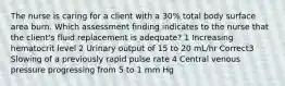 The nurse is caring for a client with a 30% total body surface area burn. Which assessment finding indicates to the nurse that the client's fluid replacement is adequate? 1 Increasing hematocrit level 2 Urinary output of 15 to 20 mL/hr Correct3 Slowing of a previously rapid pulse rate 4 Central venous pressure progressing from 5 to 1 mm Hg