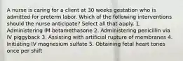 A nurse is caring for a client at 30 weeks gestation who is admitted for preterm labor. Which of the following interventions should the nurse anticipate? Select all that apply. 1. Administering IM betamethasone 2. Administering penicillin via IV piggyback 3. Assisting with artificial rupture of membranes 4. Initiating IV magnesium sulfate 5. Obtaining fetal heart tones once per shift