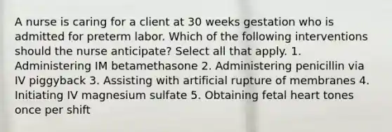 A nurse is caring for a client at 30 weeks gestation who is admitted for preterm labor. Which of the following interventions should the nurse anticipate? Select all that apply. 1. Administering IM betamethasone 2. Administering penicillin via IV piggyback 3. Assisting with artificial rupture of membranes 4. Initiating IV magnesium sulfate 5. Obtaining fetal heart tones once per shift