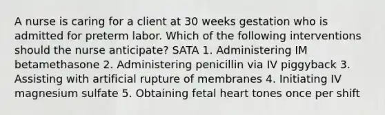 A nurse is caring for a client at 30 weeks gestation who is admitted for preterm labor. Which of the following interventions should the nurse anticipate? SATA 1. Administering IM betamethasone 2. Administering penicillin via IV piggyback 3. Assisting with artificial rupture of membranes 4. Initiating IV magnesium sulfate 5. Obtaining fetal heart tones once per shift