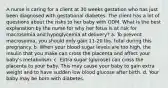 A nurse is caring for a client at 30 weeks gestation who has just been diagnosed with gestational diabetes. The client has a lot of questions about the risks to her baby with GDM. What is the best explanation by the nurse for why her fetus is at risk for macrosomia and hypoglycemia at delivery? a. To prevent macrosomia, you should only gain 11-20 lbs. total during this pregnancy. b. When your blood sugar levels are too high, the insulin that you make can cross the placenta and affect your baby's metabolism. c. Extra sugar (glucose) can cross the placenta to your baby. This may cause your baby to gain extra weight and to have sudden low blood glucose after birth. d. Your baby may be born with diabetes.