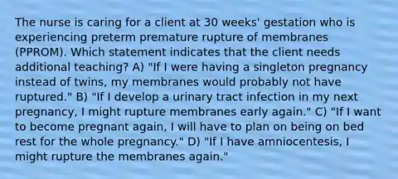 The nurse is caring for a client at 30 weeks' gestation who is experiencing preterm premature rupture of membranes (PPROM). Which statement indicates that the client needs additional teaching? A) "If I were having a singleton pregnancy instead of twins, my membranes would probably not have ruptured." B) "If I develop a urinary tract infection in my next pregnancy, I might rupture membranes early again." C) "If I want to become pregnant again, I will have to plan on being on bed rest for the whole pregnancy." D) "If I have amniocentesis, I might rupture the membranes again."