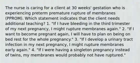 The nurse is caring for a client at 30 weeks' gestation who is experiencing preterm premature rupture of membranes (PPROM). Which statement indicates that the client needs additional teaching? 1. "If I have bleeding in the third trimester of my next pregnancy, I might rupture membranes again." 2. "If I want to become pregnant again, I will have to plan on being on bed rest for the whole pregnancy." 3. "If I develop a urinary tract infection in my next pregnancy, I might rupture membranes early again." 4. "If I were having a singleton pregnancy instead of twins, my membranes would probably not have ruptured."