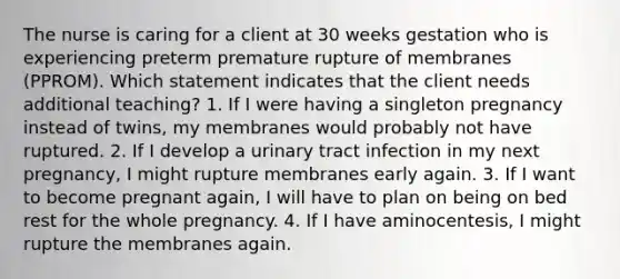 The nurse is caring for a client at 30 weeks gestation who is experiencing preterm premature rupture of membranes (PPROM). Which statement indicates that the client needs additional teaching? 1. If I were having a singleton pregnancy instead of twins, my membranes would probably not have ruptured. 2. If I develop a urinary tract infection in my next pregnancy, I might rupture membranes early again. 3. If I want to become pregnant again, I will have to plan on being on bed rest for the whole pregnancy. 4. If I have aminocentesis, I might rupture the membranes again.