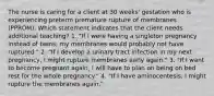 The nurse is caring for a client at 30 weeks' gestation who is experiencing preterm premature rupture of membranes (PPROM). Which statement indicates that the client needs additional teaching? 1. "If I were having a singleton pregnancy instead of twins, my membranes would probably not have ruptured." 2. "If I develop a urinary tract infection in my next pregnancy, I might rupture membranes early again." 3. "If I want to become pregnant again, I will have to plan on being on bed rest for the whole pregnancy." 4. "If I have aminocentesis, I might rupture the membranes again."