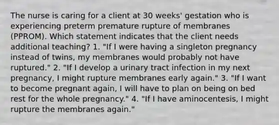 The nurse is caring for a client at 30 weeks' gestation who is experiencing preterm premature rupture of membranes (PPROM). Which statement indicates that the client needs additional teaching? 1. "If I were having a singleton pregnancy instead of twins, my membranes would probably not have ruptured." 2. "If I develop a urinary tract infection in my next pregnancy, I might rupture membranes early again." 3. "If I want to become pregnant again, I will have to plan on being on bed rest for the whole pregnancy." 4. "If I have aminocentesis, I might rupture the membranes again."