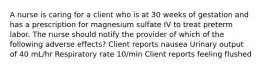 A nurse is caring for a client who is at 30 weeks of gestation and has a prescription for magnesium sulfate IV to treat preterm labor. The nurse should notify the provider of which of the following adverse effects? Client reports nausea Urinary output of 40 mL/hr Respiratory rate 10/min Client reports feeling flushed