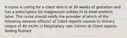 A nurse is caring for a client who is at 30 weeks of gestation and has a prescription for magnesium sulfate IV to treat preterm labor. The nurse should notify the provider of which of the following adverse effects? a) Client reports nausea b) Urinary output of 40 mL/hr c) Respiratory rate 10/min d) Client reports feeling flushed