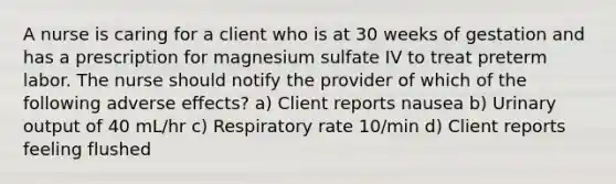 A nurse is caring for a client who is at 30 weeks of gestation and has a prescription for magnesium sulfate IV to treat preterm labor. The nurse should notify the provider of which of the following adverse effects? a) Client reports nausea b) Urinary output of 40 mL/hr c) Respiratory rate 10/min d) Client reports feeling flushed