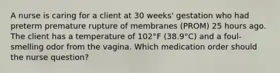 A nurse is caring for a client at 30 weeks' gestation who had preterm premature rupture of membranes (PROM) 25 hours ago. The client has a temperature of 102°F (38.9°C) and a foul-smelling odor from the vagina. Which medication order should the nurse question?