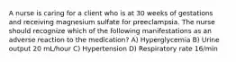 A nurse is caring for a client who is at 30 weeks of gestations and receiving magnesium sulfate for preeclampsia. The nurse should recognize which of the following manifestations as an adverse reaction to the medication? A) Hyperglycemia B) Urine output 20 mL/hour C) Hypertension D) Respiratory rate 16/min