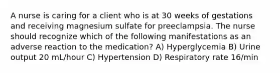 A nurse is caring for a client who is at 30 weeks of gestations and receiving magnesium sulfate for preeclampsia. The nurse should recognize which of the following manifestations as an adverse reaction to the medication? A) Hyperglycemia B) Urine output 20 mL/hour C) Hypertension D) Respiratory rate 16/min