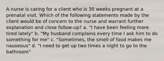 A nurse is caring for a client who is 30 weeks pregnant at a prenatal visit. Which of the following statements made by the client would be of concern to the nurse and warrant further explanation and close follow-up? a. "I have been feeling more tired lately" b. "My husband complains every time I ask him to do something for me" c. "Sometimes, the smell of food makes me nauseous" d. "I need to get up two times a night to go to the bathroom"