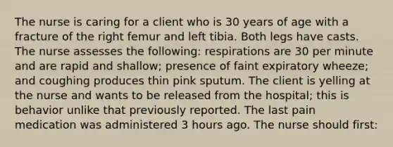 The nurse is caring for a client who is 30 years of age with a fracture of the right femur and left tibia. Both legs have casts. The nurse assesses the following: respirations are 30 per minute and are rapid and shallow; presence of faint expiratory wheeze; and coughing produces thin pink sputum. The client is yelling at the nurse and wants to be released from the hospital; this is behavior unlike that previously reported. The last pain medication was administered 3 hours ago. The nurse should first: