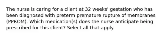 The nurse is caring for a client at 32 weeks' gestation who has been diagnosed with preterm premature rupture of membranes (PPROM). Which medication(s) does the nurse anticipate being prescribed for this client? Select all that apply.