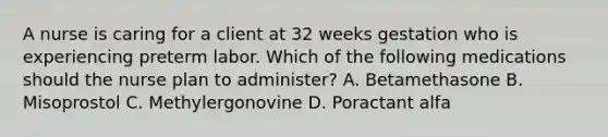 A nurse is caring for a client at 32 weeks gestation who is experiencing preterm labor. Which of the following medications should the nurse plan to administer? A. Betamethasone B. Misoprostol C. Methylergonovine D. Poractant alfa