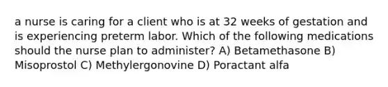 a nurse is caring for a client who is at 32 weeks of gestation and is experiencing preterm labor. Which of the following medications should the nurse plan to administer? A) Betamethasone B) Misoprostol C) Methylergonovine D) Poractant alfa