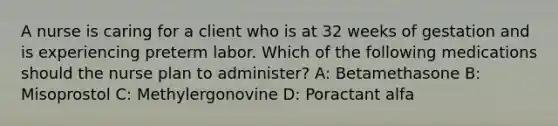 A nurse is caring for a client who is at 32 weeks of gestation and is experiencing preterm labor. Which of the following medications should the nurse plan to administer? A: Betamethasone B: Misoprostol C: Methylergonovine D: Poractant alfa