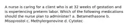 A nurse is caring for a client who is at 32 weeks of gestation and is experiencing preterm labor. Which of the following medications should the nurse plan to administer? a. Betamethasone b. Misoprostol c. Methylergonovine d. Cytotec