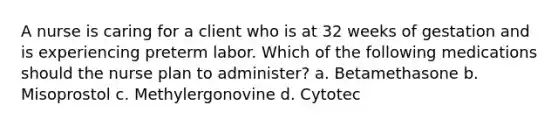 A nurse is caring for a client who is at 32 weeks of gestation and is experiencing preterm labor. Which of the following medications should the nurse plan to administer? a. Betamethasone b. Misoprostol c. Methylergonovine d. Cytotec