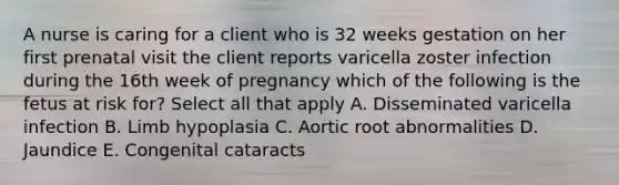 A nurse is caring for a client who is 32 weeks gestation on her first prenatal visit the client reports varicella zoster infection during the 16th week of pregnancy which of the following is the fetus at risk for? Select all that apply A. Disseminated varicella infection B. Limb hypoplasia C. Aortic root abnormalities D. Jaundice E. Congenital cataracts