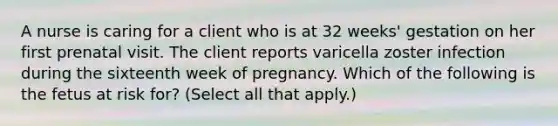 A nurse is caring for a client who is at 32 weeks' gestation on her first prenatal visit. The client reports varicella zoster infection during the sixteenth week of pregnancy. Which of the following is the fetus at risk for? (Select all that apply.)