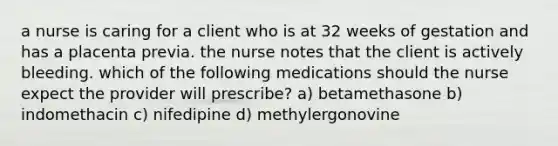 a nurse is caring for a client who is at 32 weeks of gestation and has a placenta previa. the nurse notes that the client is actively bleeding. which of the following medications should the nurse expect the provider will prescribe? a) betamethasone b) indomethacin c) nifedipine d) methylergonovine