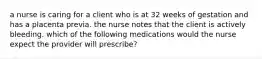 a nurse is caring for a client who is at 32 weeks of gestation and has a placenta previa. the nurse notes that the client is actively bleeding. which of the following medications would the nurse expect the provider will prescribe?