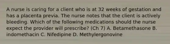 A nurse is caring for a client who is at 32 weeks of gestation and has a placenta previa. The nurse notes that the client is actively bleeding. Which of the following medications should the nurse expect the provider will prescribe? (Ch 7) A. Betamethasone B. indomethacin C. Nifedipine D. Methylergonovine