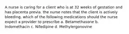 A nurse is caring for a client who is at 32 weeks of gestation and has placenta previa. the nurse notes that the client is actively bleeding. which of the following medications should the nurse expect a provider to prescribe a. Betamethasone b. Indomethacin c. Nifedipine d. Methylergonovine