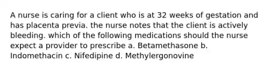 A nurse is caring for a client who is at 32 weeks of gestation and has placenta previa. the nurse notes that the client is actively bleeding. which of the following medications should the nurse expect a provider to prescribe a. Betamethasone b. Indomethacin c. Nifedipine d. Methylergonovine