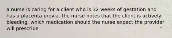 a nurse is caring for a client who is 32 weeks of gestation and has a placenta previa. the nurse notes that the client is actively bleeding. which medication should the nurse expect the provider will prescribe