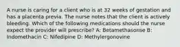 A nurse is caring for a client who is at 32 weeks of gestation and has a placenta previa. The nurse notes that the client is actively bleeding. Which of the following medications should the nurse expect the provider will prescribe? A: Betamethasonse B: Indomethacin C: Nifedipine D: Methylergonovine