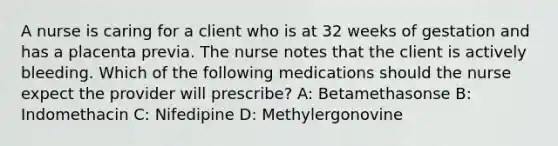 A nurse is caring for a client who is at 32 weeks of gestation and has a placenta previa. The nurse notes that the client is actively bleeding. Which of the following medications should the nurse expect the provider will prescribe? A: Betamethasonse B: Indomethacin C: Nifedipine D: Methylergonovine