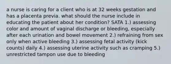 a nurse is caring for a client who is at 32 weeks gestation and has a placenta previa. what should the nurse include in educating the patient about her condition? SATA 1.) assessing color and amount of vaginal discharge or bleeding, especially after each urination and bowel movement 2.) refraining from sex only when active bleeding 3.) assessing fetal activity (kick counts) daily 4.) assessing uterine activity such as cramping 5.) unrestricted tampon use due to bleeding