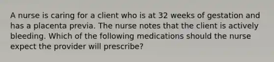 A nurse is caring for a client who is at 32 weeks of gestation and has a placenta previa. The nurse notes that the client is actively bleeding. Which of the following medications should the nurse expect the provider will prescribe?