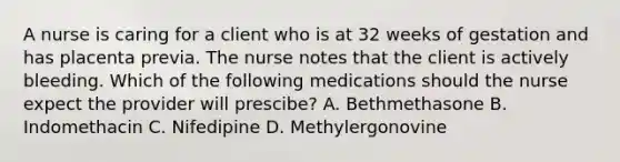 A nurse is caring for a client who is at 32 weeks of gestation and has placenta previa. The nurse notes that the client is actively bleeding. Which of the following medications should the nurse expect the provider will prescibe? A. Bethmethasone B. Indomethacin C. Nifedipine D. Methylergonovine