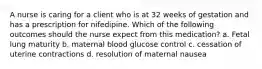 A nurse is caring for a client who is at 32 weeks of gestation and has a prescription for nifedipine. Which of the following outcomes should the nurse expect from this medication? a. Fetal lung maturity b. maternal blood glucose control c. cessation of uterine contractions d. resolution of maternal nausea