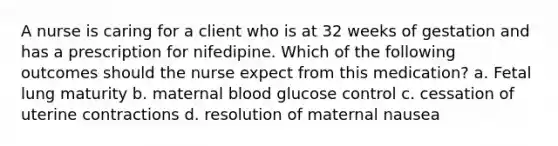 A nurse is caring for a client who is at 32 weeks of gestation and has a prescription for nifedipine. Which of the following outcomes should the nurse expect from this medication? a. Fetal lung maturity b. maternal blood glucose control c. cessation of uterine contractions d. resolution of maternal nausea