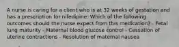 A nurse is caring for a client who is at 32 weeks of gestation and has a prescription for nifedipine. Which of the following outcomes should the nurse expect from this medication? - Fetal lung maturity - Maternal blood glucose control - Cessation of uterine contractions - Resolution of maternal nausea