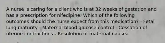 A nurse is caring for a client who is at 32 weeks of gestation and has a prescription for nifedipine. Which of the following outcomes should the nurse expect from this medication? - Fetal lung maturity - Maternal blood glucose control - Cessation of uterine contractions - Resolution of maternal nausea