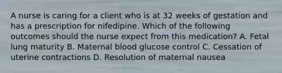 A nurse is caring for a client who is at 32 weeks of gestation and has a prescription for nifedipine. Which of the following outcomes should the nurse expect from this medication? A. Fetal lung maturity B. Maternal blood glucose control C. Cessation of uterine contractions D. Resolution of maternal nausea