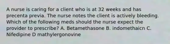 A nurse is caring for a client who is at 32 weeks and has precenta previa. The nurse notes the client is actively bleeding. Which of the following meds should the nurse expect the provider to prescribe? A. Betamethasone B. indomethaicn C. Nifedipine D mathylergonovine