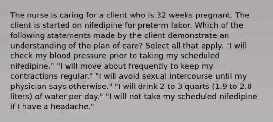 The nurse is caring for a client who is 32 weeks pregnant. The client is started on nifedipine for preterm labor. Which of the following statements made by the client demonstrate an understanding of the plan of care? Select all that apply. "I will check my blood pressure prior to taking my scheduled nifedipine." "I will move about frequently to keep my contractions regular." "I will avoid sexual intercourse until my physician says otherwise." "I will drink 2 to 3 quarts (1.9 to 2.8 liters) of water per day." "I will not take my scheduled nifedipine if I have a headache."